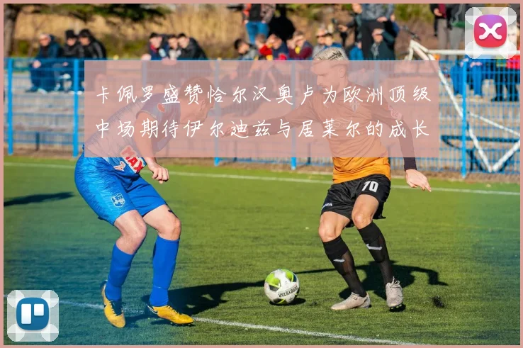 卡佩罗盛赞恰尔汉奥卢为欧洲顶级中场期待伊尔迪兹与居莱尔的成长