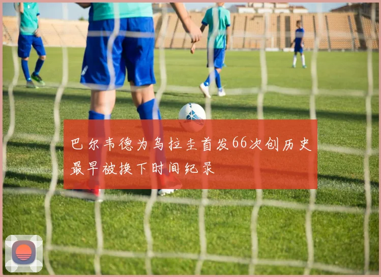 巴尔韦德为乌拉圭首发66次创历史最早被换下时间纪录