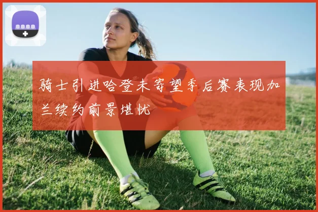 骑士引进哈登未寄望季后赛表现加兰续约前景堪忧
