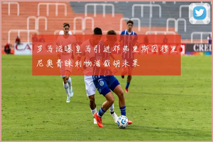 罗马诺曝皇马引进邓弗里斯因穆里尼奥青睐利物浦截胡未果