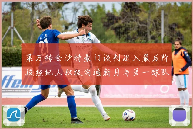 莱万转会沙特豪门谈判进入最后阶段经纪人积极沟通新月与另一球队