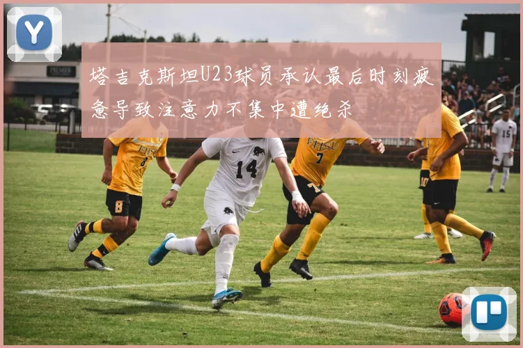 塔吉克斯坦U23球员承认最后时刻疲惫导致注意力不集中遭绝杀