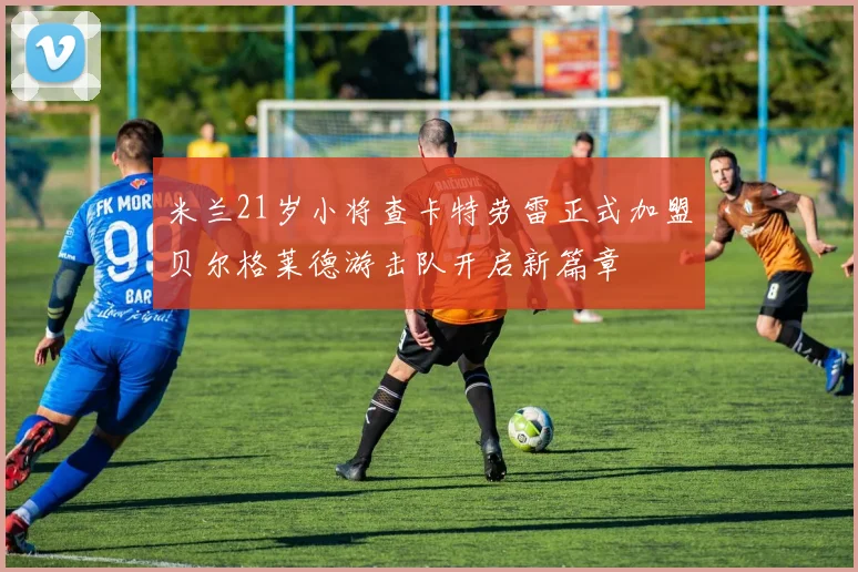 米兰21岁小将查卡特劳雷正式加盟贝尔格莱德游击队开启新篇章