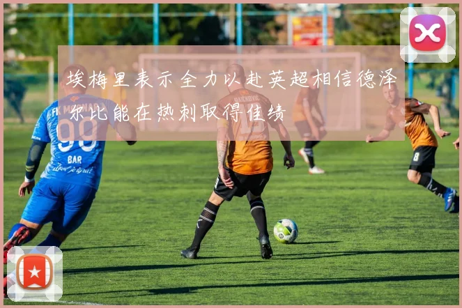 埃梅里表示全力以赴英超相信德泽尔比能在热刺取得佳绩
