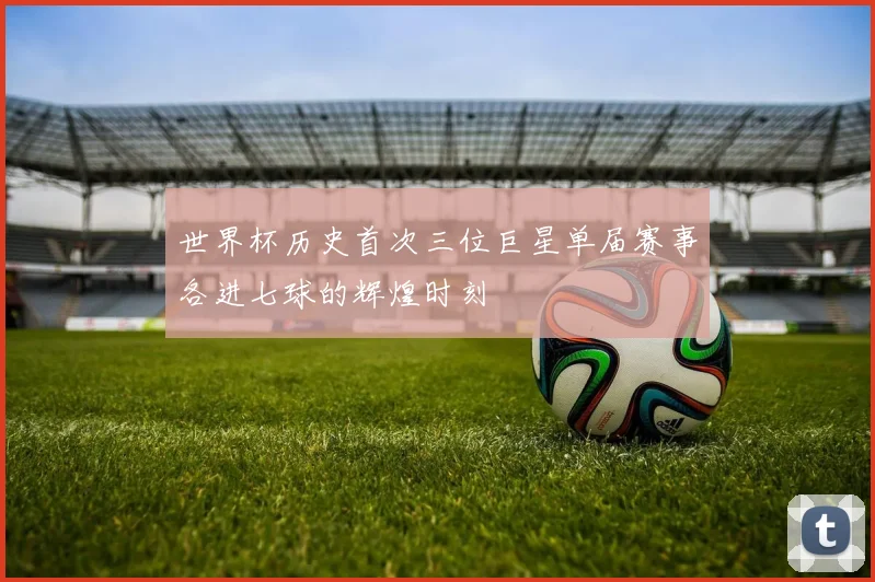 世界杯历史首次三位巨星单届赛事各进七球的辉煌时刻