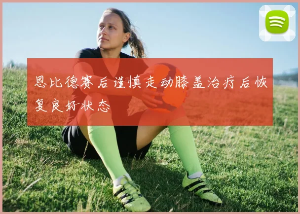 恩比德赛后谨慎走动膝盖治疗后恢复良好状态