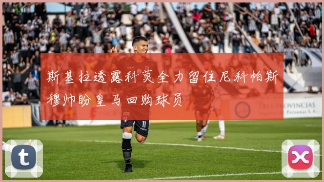 斯基拉透露科莫全力留住尼科帕斯穆帅盼皇马回购球员