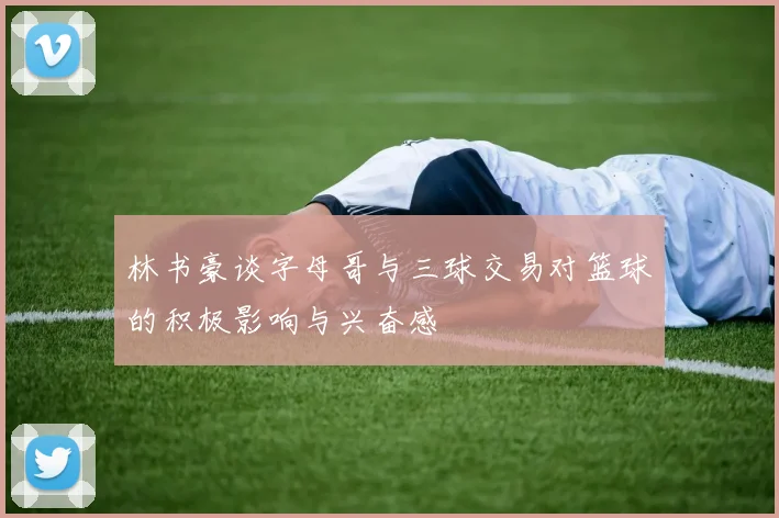 林书豪谈字母哥与三球交易对篮球的积极影响与兴奋感