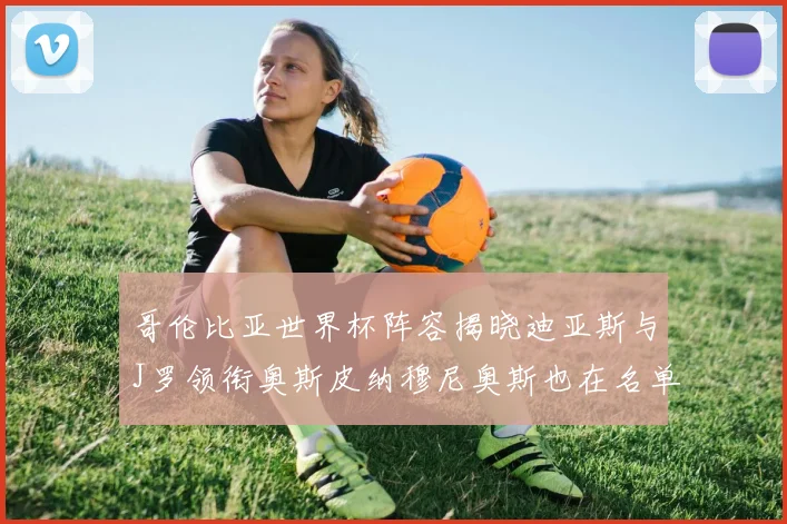 哥伦比亚世界杯阵容揭晓迪亚斯与J罗领衔奥斯皮纳穆尼奥斯也在名单中
