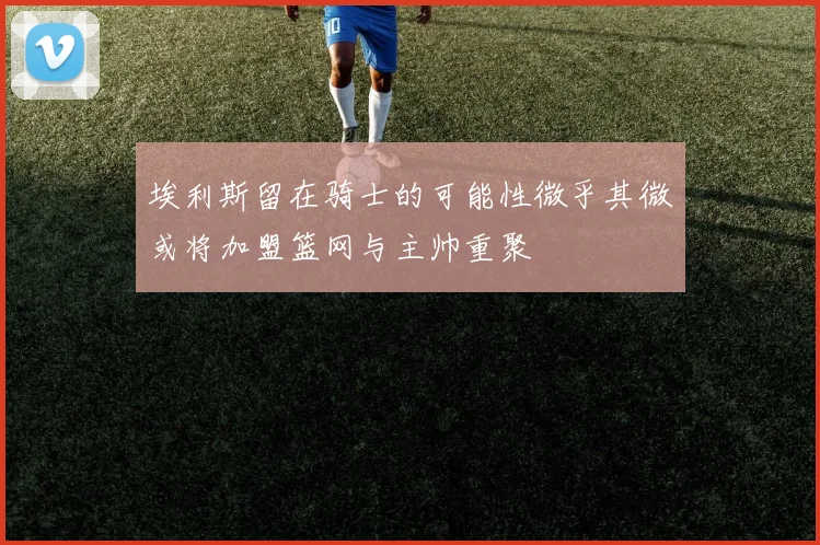 埃利斯留在骑士的可能性微乎其微或将加盟篮网与主帅重聚