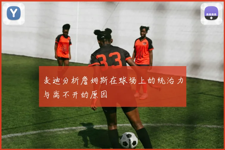 麦迪分析詹姆斯在球场上的统治力与离不开的原因