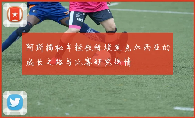 阿斯揭秘年轻教练埃里克加西亚的成长之路与比赛研究热情