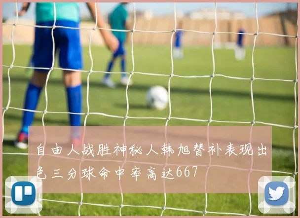 自由人战胜神秘人韩旭替补表现出色三分球命中率高达667