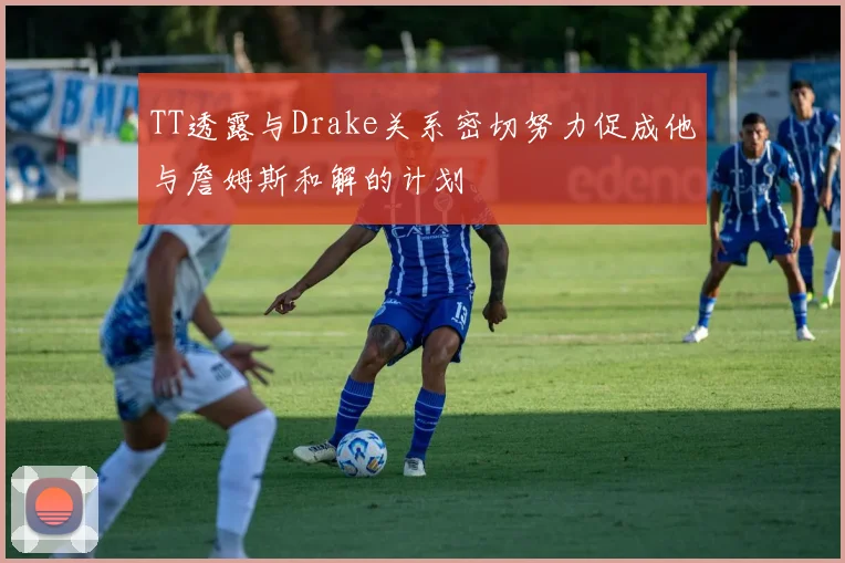 TT透露与Drake关系密切努力促成他与詹姆斯和解的计划