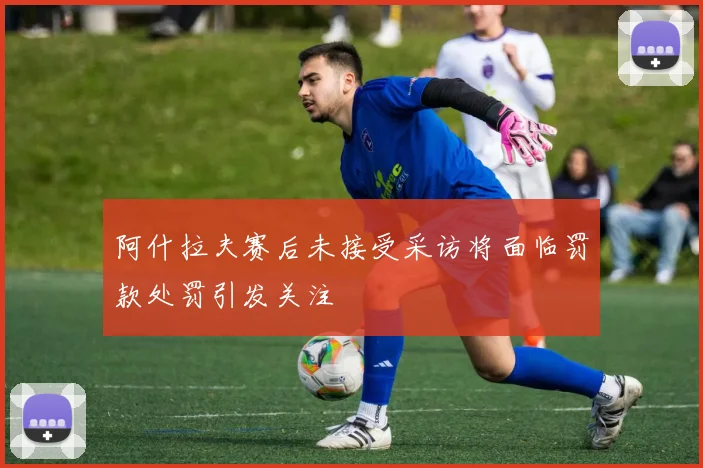 阿什拉夫赛后未接受采访将面临罚款处罚引发关注