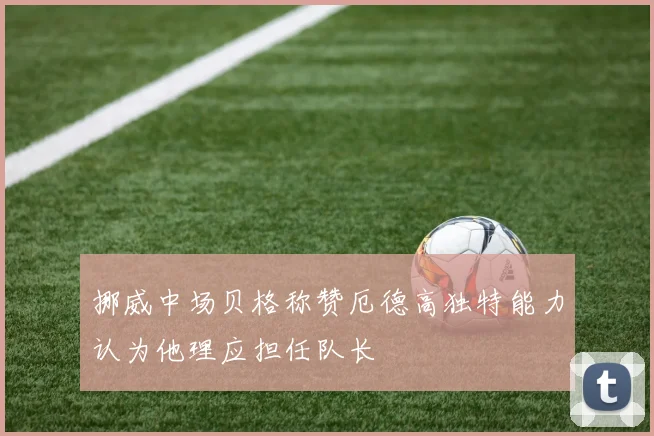挪威中场贝格称赞厄德高独特能力认为他理应担任队长