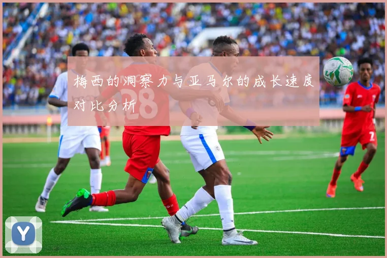 梅西的洞察力与亚马尔的成长速度对比分析