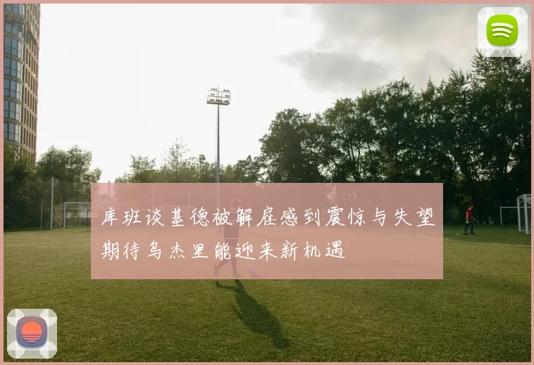 库班谈基德被解雇感到震惊与失望期待乌杰里能迎来新机遇