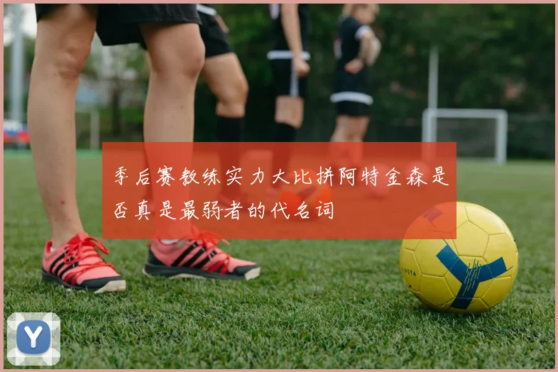 季后赛教练实力大比拼阿特金森是否真是最弱者的代名词