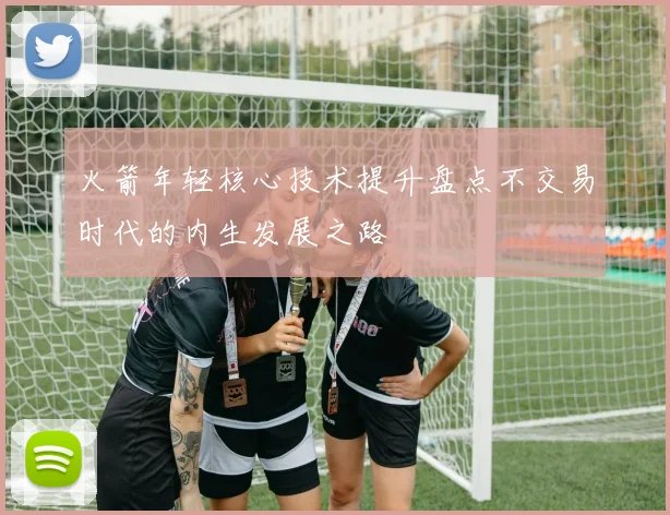 火箭年轻核心技术提升盘点不交易时代的内生发展之路