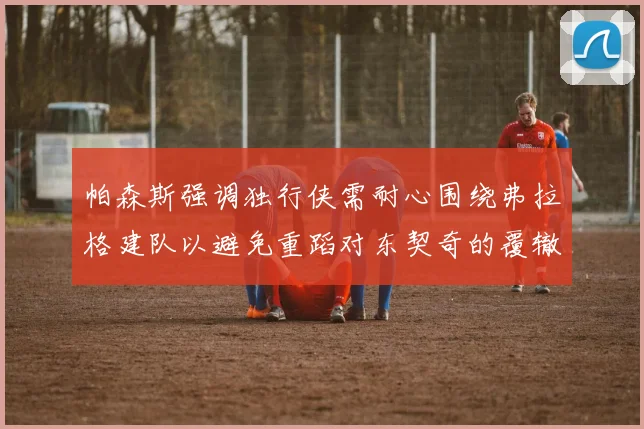 帕森斯强调独行侠需耐心围绕弗拉格建队以避免重蹈对东契奇的覆辙