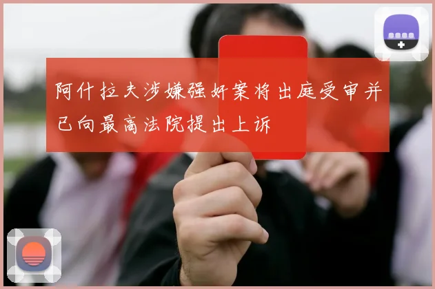 阿什拉夫涉嫌强奸案将出庭受审并已向最高法院提出上诉