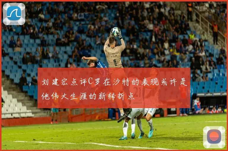 刘建宏点评C罗在沙特的表现或许是他伟大生涯的新转折点