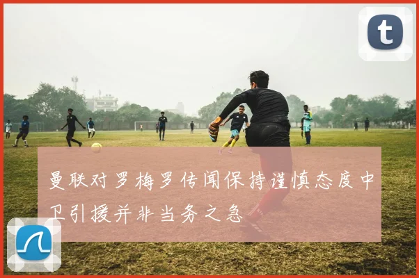 曼联对罗梅罗传闻保持谨慎态度中卫引援并非当务之急