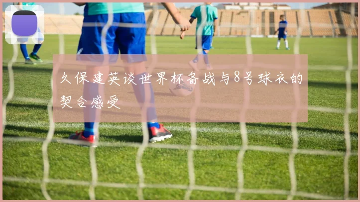久保建英谈世界杯备战与8号球衣的契合感受
