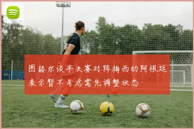 图赫尔谈半决赛对阵梅西的阿根廷表示暂不考虑需先调整状态