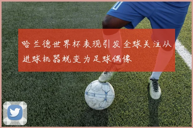 哈兰德世界杯表现引发全球关注从进球机器蜕变为足球偶像