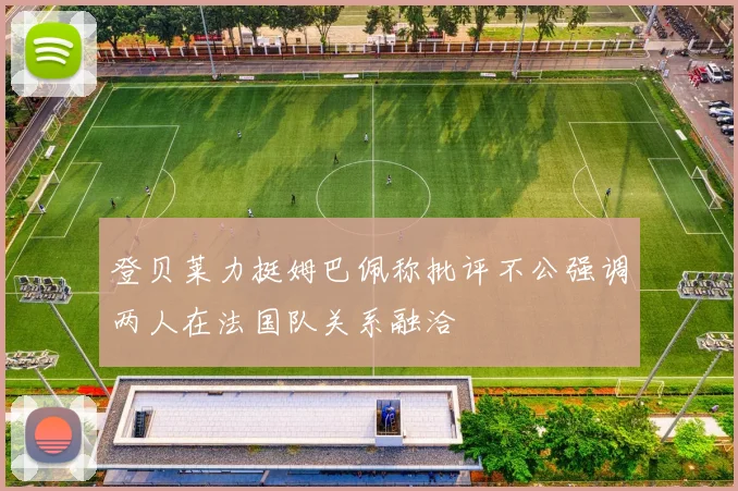 登贝莱力挺姆巴佩称批评不公强调两人在法国队关系融洽
