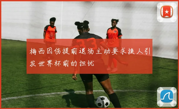 梅西因伤提前退场主动要求换人引发世界杯前的担忧